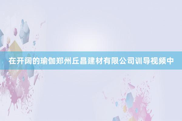 在开阔的瑜伽郑州丘昌建材有限公司训导视频中